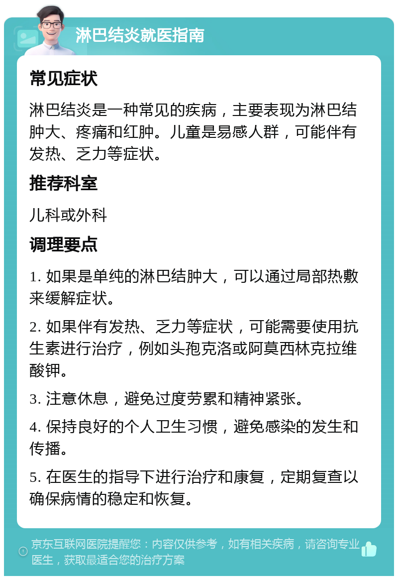 淋巴结炎就医指南 常见症状 淋巴结炎是一种常见的疾病，主要表现为淋巴结肿大、疼痛和红肿。儿童是易感人群，可能伴有发热、乏力等症状。 推荐科室 儿科或外科 调理要点 1. 如果是单纯的淋巴结肿大，可以通过局部热敷来缓解症状。 2. 如果伴有发热、乏力等症状，可能需要使用抗生素进行治疗，例如头孢克洛或阿莫西林克拉维酸钾。 3. 注意休息，避免过度劳累和精神紧张。 4. 保持良好的个人卫生习惯，避免感染的发生和传播。 5. 在医生的指导下进行治疗和康复，定期复查以确保病情的稳定和恢复。