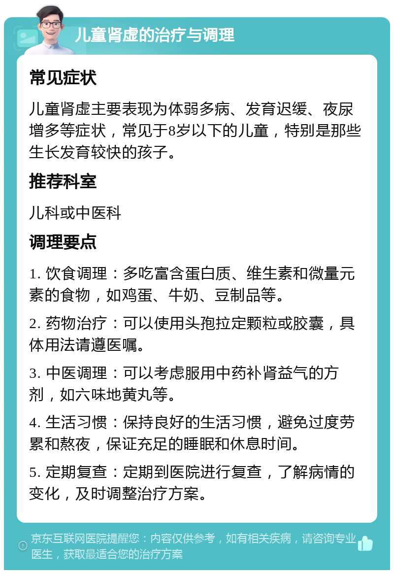 儿童肾虚的治疗与调理 常见症状 儿童肾虚主要表现为体弱多病、发育迟缓、夜尿增多等症状，常见于8岁以下的儿童，特别是那些生长发育较快的孩子。 推荐科室 儿科或中医科 调理要点 1. 饮食调理：多吃富含蛋白质、维生素和微量元素的食物，如鸡蛋、牛奶、豆制品等。 2. 药物治疗：可以使用头孢拉定颗粒或胶囊，具体用法请遵医嘱。 3. 中医调理：可以考虑服用中药补肾益气的方剂，如六味地黄丸等。 4. 生活习惯：保持良好的生活习惯，避免过度劳累和熬夜，保证充足的睡眠和休息时间。 5. 定期复查：定期到医院进行复查，了解病情的变化，及时调整治疗方案。