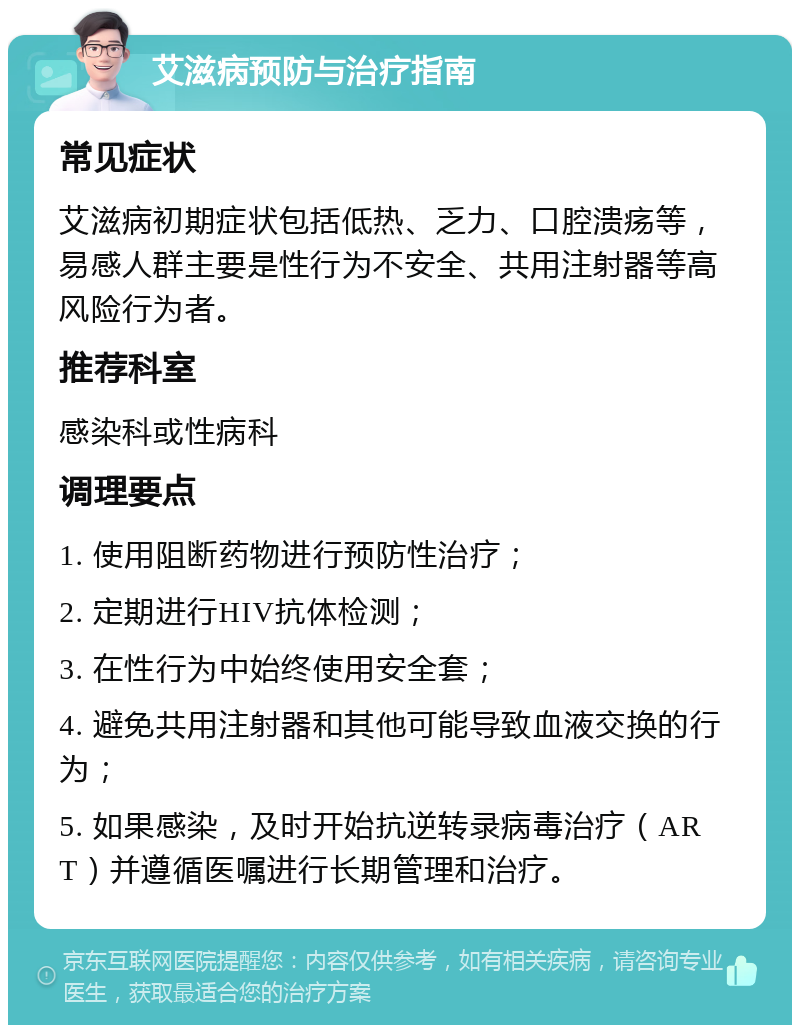 艾滋病预防与治疗指南 常见症状 艾滋病初期症状包括低热、乏力、口腔溃疡等，易感人群主要是性行为不安全、共用注射器等高风险行为者。 推荐科室 感染科或性病科 调理要点 1. 使用阻断药物进行预防性治疗； 2. 定期进行HIV抗体检测； 3. 在性行为中始终使用安全套； 4. 避免共用注射器和其他可能导致血液交换的行为； 5. 如果感染，及时开始抗逆转录病毒治疗（ART）并遵循医嘱进行长期管理和治疗。