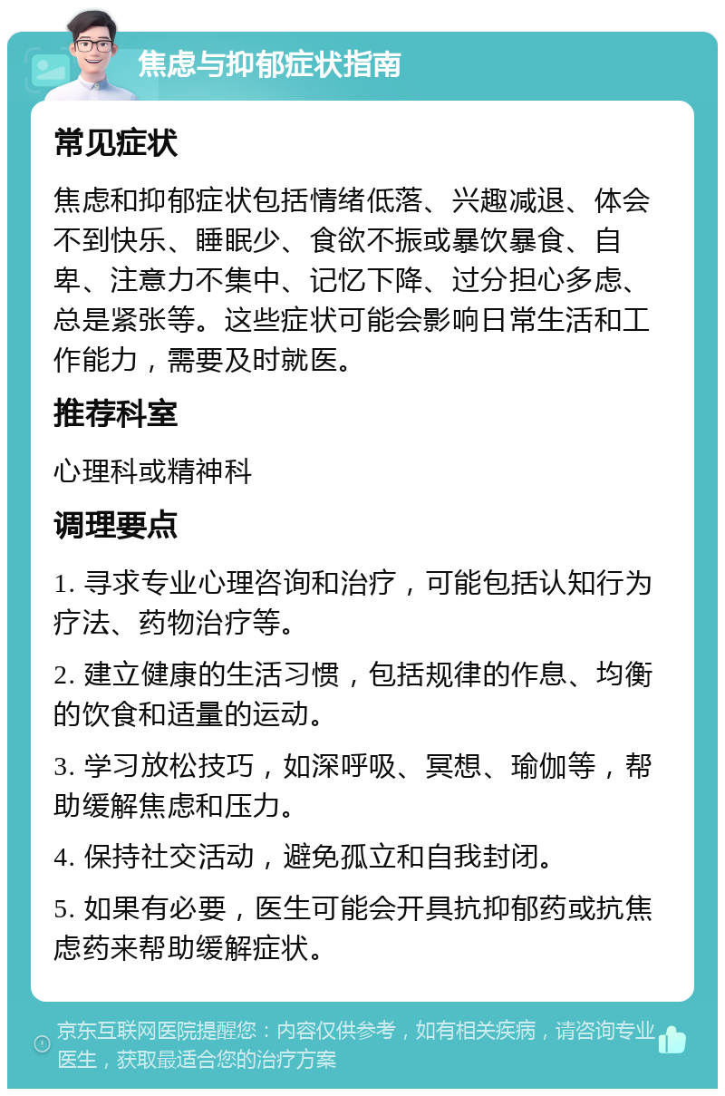 焦虑与抑郁症状指南 常见症状 焦虑和抑郁症状包括情绪低落、兴趣减退、体会不到快乐、睡眠少、食欲不振或暴饮暴食、自卑、注意力不集中、记忆下降、过分担心多虑、总是紧张等。这些症状可能会影响日常生活和工作能力，需要及时就医。 推荐科室 心理科或精神科 调理要点 1. 寻求专业心理咨询和治疗，可能包括认知行为疗法、药物治疗等。 2. 建立健康的生活习惯，包括规律的作息、均衡的饮食和适量的运动。 3. 学习放松技巧，如深呼吸、冥想、瑜伽等，帮助缓解焦虑和压力。 4. 保持社交活动，避免孤立和自我封闭。 5. 如果有必要，医生可能会开具抗抑郁药或抗焦虑药来帮助缓解症状。