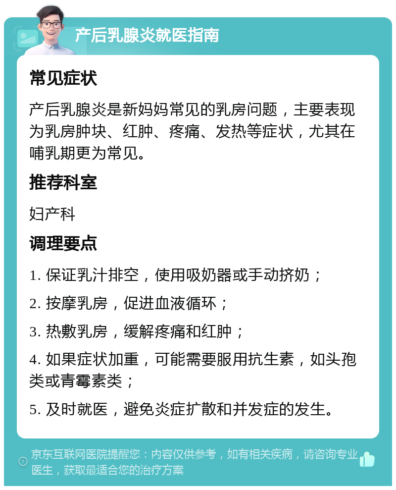 产后乳腺炎就医指南 常见症状 产后乳腺炎是新妈妈常见的乳房问题，主要表现为乳房肿块、红肿、疼痛、发热等症状，尤其在哺乳期更为常见。 推荐科室 妇产科 调理要点 1. 保证乳汁排空，使用吸奶器或手动挤奶； 2. 按摩乳房，促进血液循环； 3. 热敷乳房，缓解疼痛和红肿； 4. 如果症状加重，可能需要服用抗生素，如头孢类或青霉素类； 5. 及时就医，避免炎症扩散和并发症的发生。