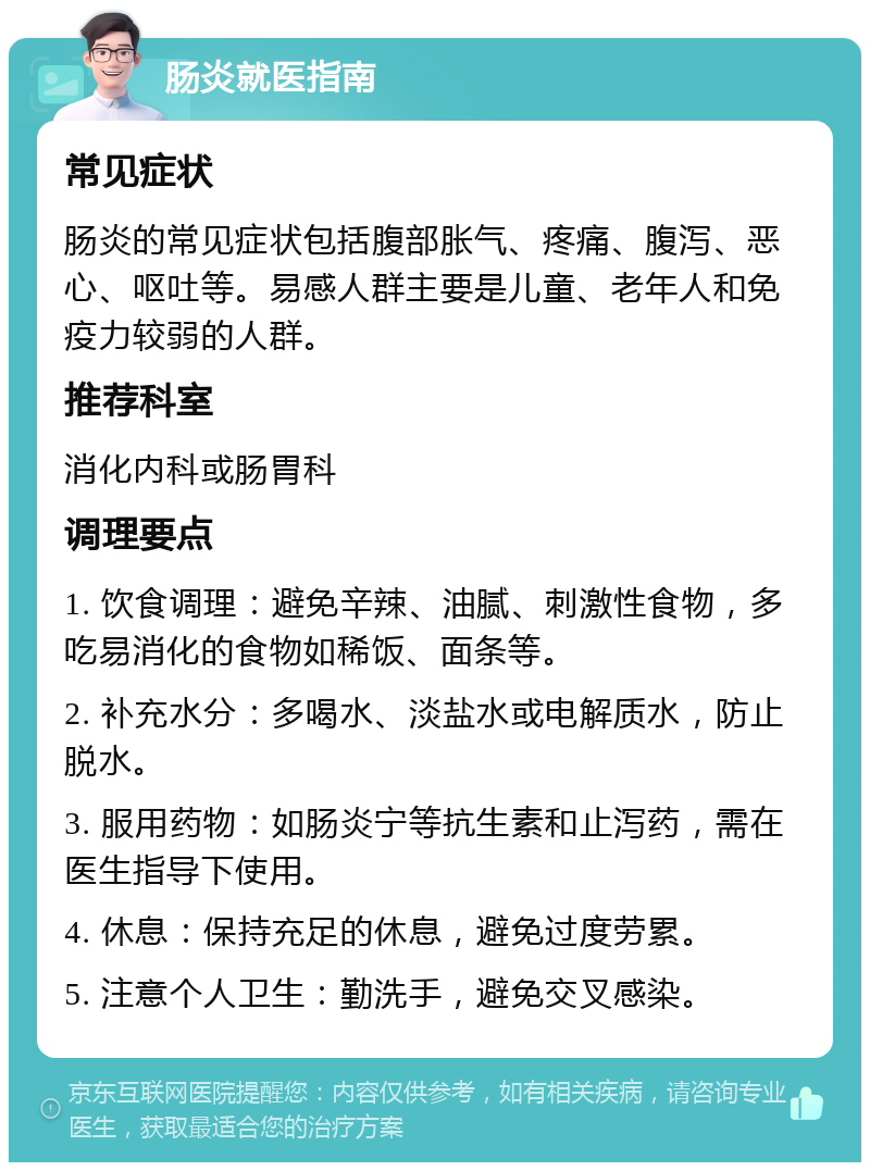 肠炎就医指南 常见症状 肠炎的常见症状包括腹部胀气、疼痛、腹泻、恶心、呕吐等。易感人群主要是儿童、老年人和免疫力较弱的人群。 推荐科室 消化内科或肠胃科 调理要点 1. 饮食调理：避免辛辣、油腻、刺激性食物，多吃易消化的食物如稀饭、面条等。 2. 补充水分：多喝水、淡盐水或电解质水，防止脱水。 3. 服用药物：如肠炎宁等抗生素和止泻药，需在医生指导下使用。 4. 休息：保持充足的休息，避免过度劳累。 5. 注意个人卫生：勤洗手，避免交叉感染。