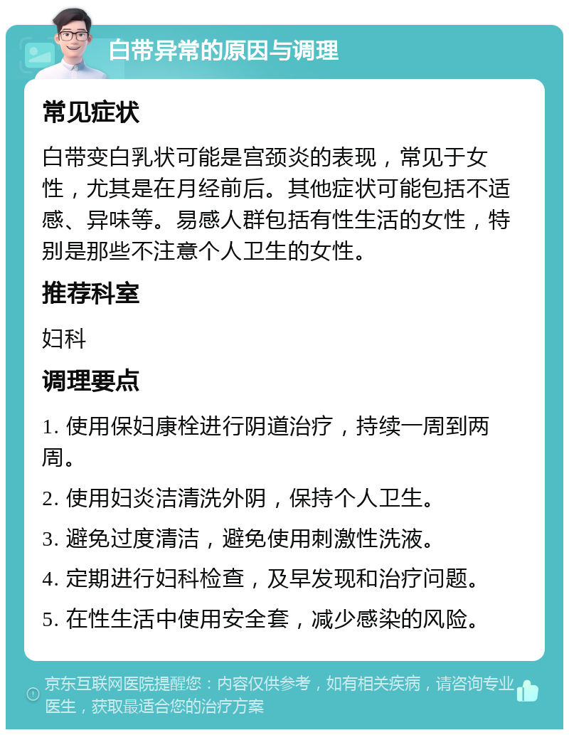 白带异常的原因与调理 常见症状 白带变白乳状可能是宫颈炎的表现，常见于女性，尤其是在月经前后。其他症状可能包括不适感、异味等。易感人群包括有性生活的女性，特别是那些不注意个人卫生的女性。 推荐科室 妇科 调理要点 1. 使用保妇康栓进行阴道治疗，持续一周到两周。 2. 使用妇炎洁清洗外阴，保持个人卫生。 3. 避免过度清洁，避免使用刺激性洗液。 4. 定期进行妇科检查，及早发现和治疗问题。 5. 在性生活中使用安全套，减少感染的风险。