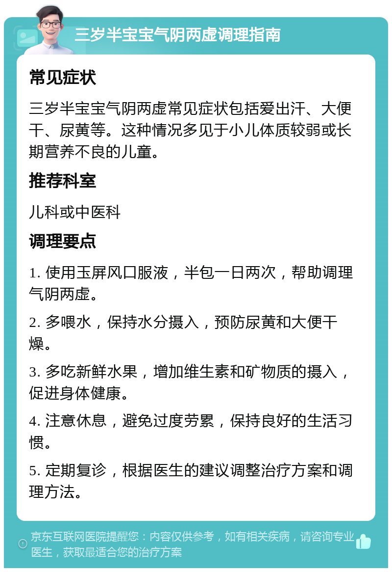 三岁半宝宝气阴两虚调理指南 常见症状 三岁半宝宝气阴两虚常见症状包括爱出汗、大便干、尿黄等。这种情况多见于小儿体质较弱或长期营养不良的儿童。 推荐科室 儿科或中医科 调理要点 1. 使用玉屏风口服液，半包一日两次，帮助调理气阴两虚。 2. 多喂水，保持水分摄入，预防尿黄和大便干燥。 3. 多吃新鲜水果，增加维生素和矿物质的摄入，促进身体健康。 4. 注意休息，避免过度劳累，保持良好的生活习惯。 5. 定期复诊，根据医生的建议调整治疗方案和调理方法。