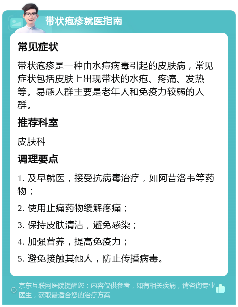 带状疱疹就医指南 常见症状 带状疱疹是一种由水痘病毒引起的皮肤病，常见症状包括皮肤上出现带状的水疱、疼痛、发热等。易感人群主要是老年人和免疫力较弱的人群。 推荐科室 皮肤科 调理要点 1. 及早就医，接受抗病毒治疗，如阿昔洛韦等药物； 2. 使用止痛药物缓解疼痛； 3. 保持皮肤清洁，避免感染； 4. 加强营养，提高免疫力； 5. 避免接触其他人，防止传播病毒。