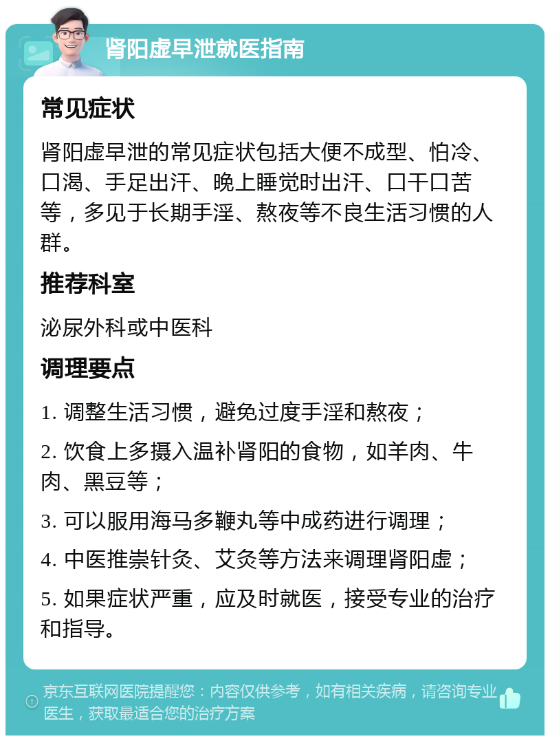 肾阳虚早泄就医指南 常见症状 肾阳虚早泄的常见症状包括大便不成型、怕冷、口渴、手足出汗、晚上睡觉时出汗、口干口苦等，多见于长期手淫、熬夜等不良生活习惯的人群。 推荐科室 泌尿外科或中医科 调理要点 1. 调整生活习惯，避免过度手淫和熬夜； 2. 饮食上多摄入温补肾阳的食物，如羊肉、牛肉、黑豆等； 3. 可以服用海马多鞭丸等中成药进行调理； 4. 中医推崇针灸、艾灸等方法来调理肾阳虚； 5. 如果症状严重，应及时就医，接受专业的治疗和指导。