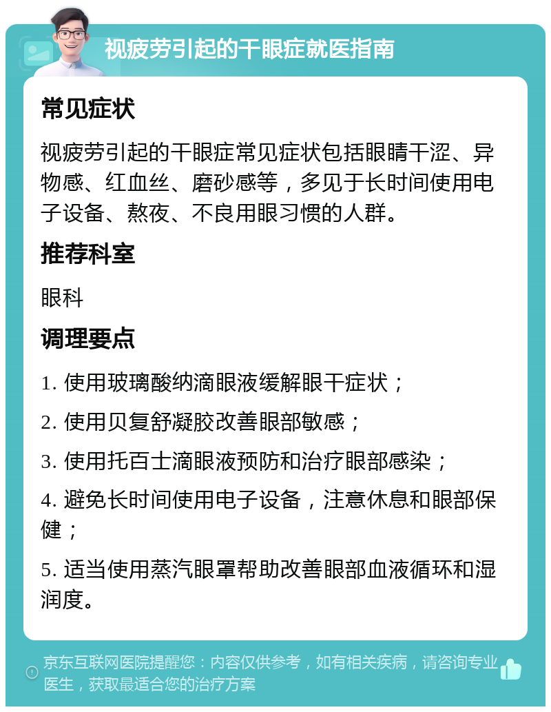 视疲劳引起的干眼症就医指南 常见症状 视疲劳引起的干眼症常见症状包括眼睛干涩、异物感、红血丝、磨砂感等，多见于长时间使用电子设备、熬夜、不良用眼习惯的人群。 推荐科室 眼科 调理要点 1. 使用玻璃酸纳滴眼液缓解眼干症状； 2. 使用贝复舒凝胶改善眼部敏感； 3. 使用托百士滴眼液预防和治疗眼部感染； 4. 避免长时间使用电子设备，注意休息和眼部保健； 5. 适当使用蒸汽眼罩帮助改善眼部血液循环和湿润度。