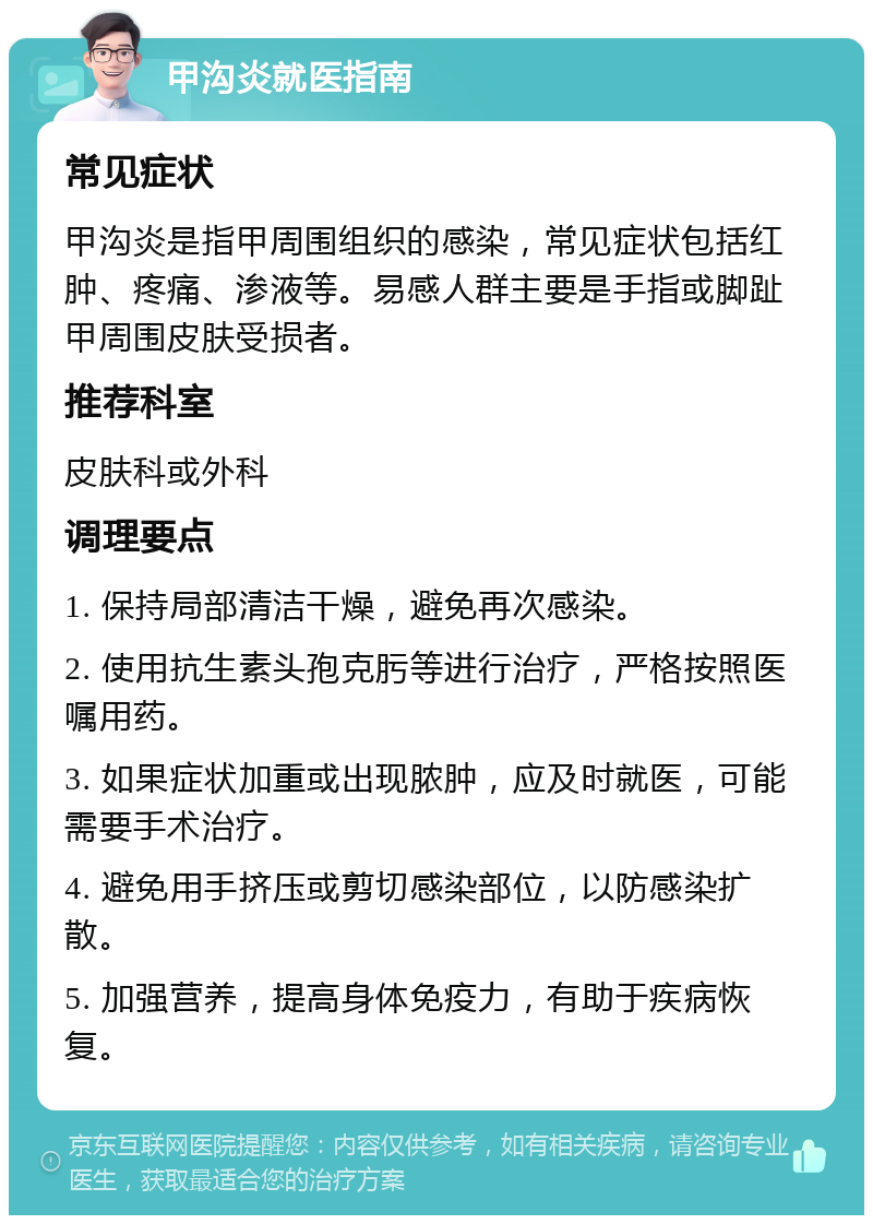 甲沟炎就医指南 常见症状 甲沟炎是指甲周围组织的感染，常见症状包括红肿、疼痛、渗液等。易感人群主要是手指或脚趾甲周围皮肤受损者。 推荐科室 皮肤科或外科 调理要点 1. 保持局部清洁干燥，避免再次感染。 2. 使用抗生素头孢克肟等进行治疗，严格按照医嘱用药。 3. 如果症状加重或出现脓肿，应及时就医，可能需要手术治疗。 4. 避免用手挤压或剪切感染部位，以防感染扩散。 5. 加强营养，提高身体免疫力，有助于疾病恢复。