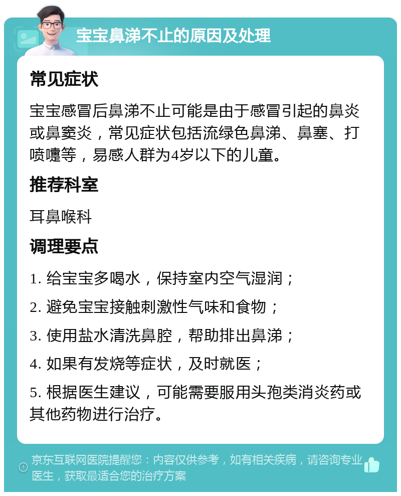 宝宝鼻涕不止的原因及处理 常见症状 宝宝感冒后鼻涕不止可能是由于感冒引起的鼻炎或鼻窦炎，常见症状包括流绿色鼻涕、鼻塞、打喷嚏等，易感人群为4岁以下的儿童。 推荐科室 耳鼻喉科 调理要点 1. 给宝宝多喝水，保持室内空气湿润； 2. 避免宝宝接触刺激性气味和食物； 3. 使用盐水清洗鼻腔，帮助排出鼻涕； 4. 如果有发烧等症状，及时就医； 5. 根据医生建议，可能需要服用头孢类消炎药或其他药物进行治疗。