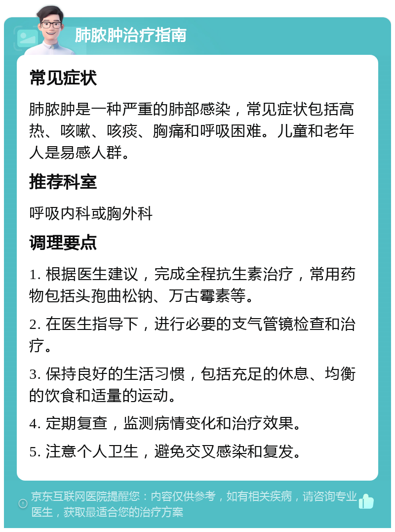 肺脓肿治疗指南 常见症状 肺脓肿是一种严重的肺部感染，常见症状包括高热、咳嗽、咳痰、胸痛和呼吸困难。儿童和老年人是易感人群。 推荐科室 呼吸内科或胸外科 调理要点 1. 根据医生建议，完成全程抗生素治疗，常用药物包括头孢曲松钠、万古霉素等。 2. 在医生指导下，进行必要的支气管镜检查和治疗。 3. 保持良好的生活习惯，包括充足的休息、均衡的饮食和适量的运动。 4. 定期复查，监测病情变化和治疗效果。 5. 注意个人卫生，避免交叉感染和复发。