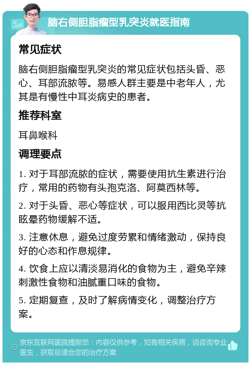 脑右侧胆脂瘤型乳突炎就医指南 常见症状 脑右侧胆脂瘤型乳突炎的常见症状包括头昏、恶心、耳部流脓等。易感人群主要是中老年人，尤其是有慢性中耳炎病史的患者。 推荐科室 耳鼻喉科 调理要点 1. 对于耳部流脓的症状，需要使用抗生素进行治疗，常用的药物有头孢克洛、阿莫西林等。 2. 对于头昏、恶心等症状，可以服用西比灵等抗眩晕药物缓解不适。 3. 注意休息，避免过度劳累和情绪激动，保持良好的心态和作息规律。 4. 饮食上应以清淡易消化的食物为主，避免辛辣刺激性食物和油腻重口味的食物。 5. 定期复查，及时了解病情变化，调整治疗方案。