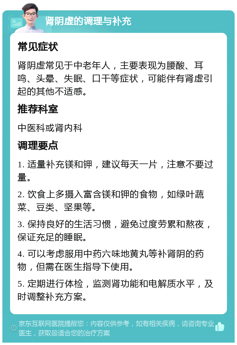 肾阴虚的调理与补充 常见症状 肾阴虚常见于中老年人，主要表现为腰酸、耳鸣、头晕、失眠、口干等症状，可能伴有肾虚引起的其他不适感。 推荐科室 中医科或肾内科 调理要点 1. 适量补充镁和钾，建议每天一片，注意不要过量。 2. 饮食上多摄入富含镁和钾的食物，如绿叶蔬菜、豆类、坚果等。 3. 保持良好的生活习惯，避免过度劳累和熬夜，保证充足的睡眠。 4. 可以考虑服用中药六味地黄丸等补肾阴的药物，但需在医生指导下使用。 5. 定期进行体检，监测肾功能和电解质水平，及时调整补充方案。