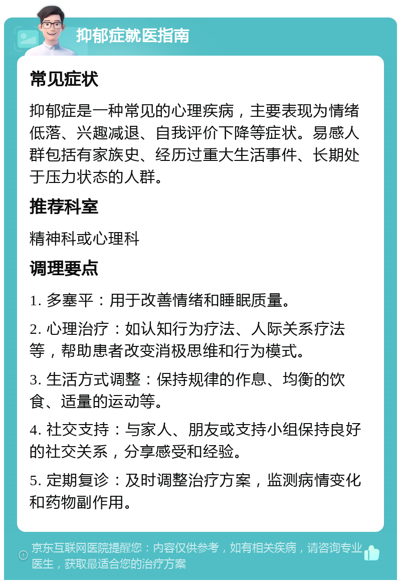 抑郁症就医指南 常见症状 抑郁症是一种常见的心理疾病，主要表现为情绪低落、兴趣减退、自我评价下降等症状。易感人群包括有家族史、经历过重大生活事件、长期处于压力状态的人群。 推荐科室 精神科或心理科 调理要点 1. 多塞平：用于改善情绪和睡眠质量。 2. 心理治疗：如认知行为疗法、人际关系疗法等，帮助患者改变消极思维和行为模式。 3. 生活方式调整：保持规律的作息、均衡的饮食、适量的运动等。 4. 社交支持：与家人、朋友或支持小组保持良好的社交关系，分享感受和经验。 5. 定期复诊：及时调整治疗方案，监测病情变化和药物副作用。