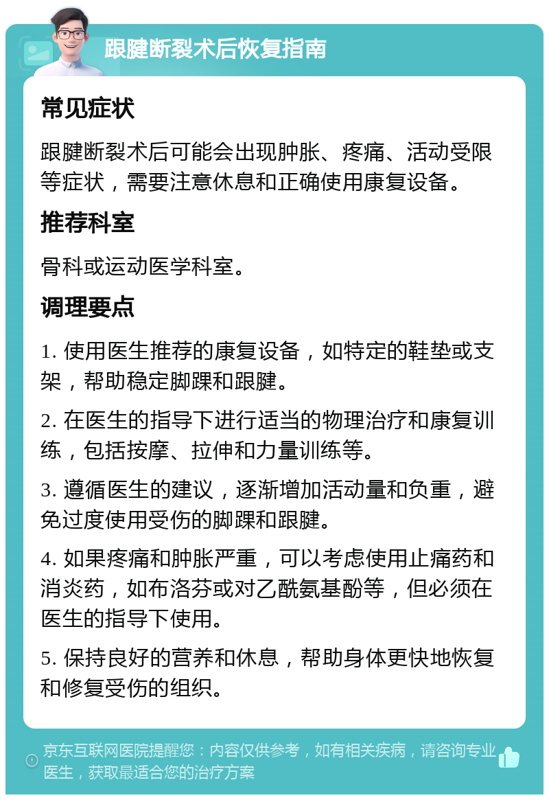 跟腱断裂术后恢复指南 常见症状 跟腱断裂术后可能会出现肿胀、疼痛、活动受限等症状，需要注意休息和正确使用康复设备。 推荐科室 骨科或运动医学科室。 调理要点 1. 使用医生推荐的康复设备，如特定的鞋垫或支架，帮助稳定脚踝和跟腱。 2. 在医生的指导下进行适当的物理治疗和康复训练，包括按摩、拉伸和力量训练等。 3. 遵循医生的建议，逐渐增加活动量和负重，避免过度使用受伤的脚踝和跟腱。 4. 如果疼痛和肿胀严重，可以考虑使用止痛药和消炎药，如布洛芬或对乙酰氨基酚等，但必须在医生的指导下使用。 5. 保持良好的营养和休息，帮助身体更快地恢复和修复受伤的组织。