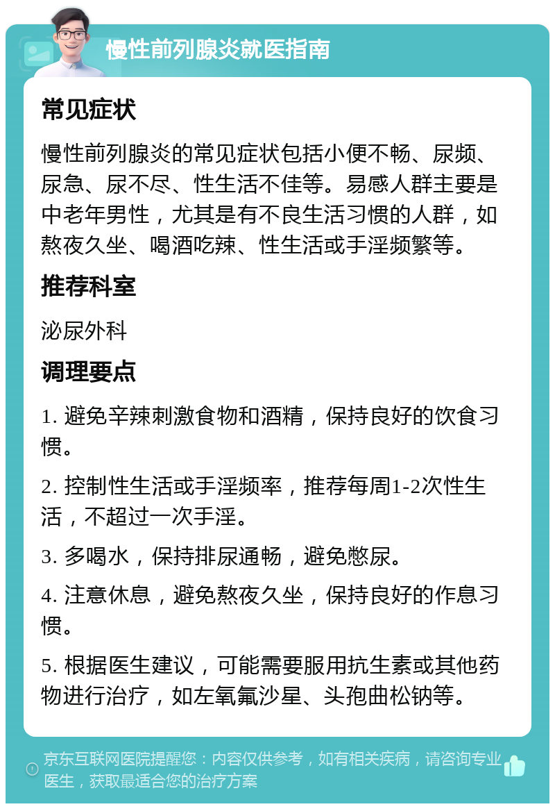 慢性前列腺炎就医指南 常见症状 慢性前列腺炎的常见症状包括小便不畅、尿频、尿急、尿不尽、性生活不佳等。易感人群主要是中老年男性，尤其是有不良生活习惯的人群，如熬夜久坐、喝酒吃辣、性生活或手淫频繁等。 推荐科室 泌尿外科 调理要点 1. 避免辛辣刺激食物和酒精，保持良好的饮食习惯。 2. 控制性生活或手淫频率，推荐每周1-2次性生活，不超过一次手淫。 3. 多喝水，保持排尿通畅，避免憋尿。 4. 注意休息，避免熬夜久坐，保持良好的作息习惯。 5. 根据医生建议，可能需要服用抗生素或其他药物进行治疗，如左氧氟沙星、头孢曲松钠等。