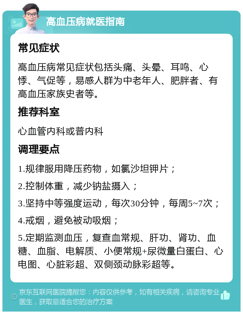 高血压病就医指南 常见症状 高血压病常见症状包括头痛、头晕、耳鸣、心悸、气促等，易感人群为中老年人、肥胖者、有高血压家族史者等。 推荐科室 心血管内科或普内科 调理要点 1.规律服用降压药物，如氯沙坦钾片； 2.控制体重，减少钠盐摄入； 3.坚持中等强度运动，每次30分钟，每周5~7次； 4.戒烟，避免被动吸烟； 5.定期监测血压，复查血常规、肝功、肾功、血糖、血脂、电解质、小便常规+尿微量白蛋白、心电图、心脏彩超、双侧颈动脉彩超等。