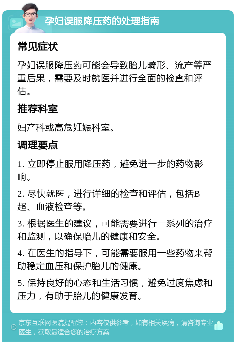 孕妇误服降压药的处理指南 常见症状 孕妇误服降压药可能会导致胎儿畸形、流产等严重后果，需要及时就医并进行全面的检查和评估。 推荐科室 妇产科或高危妊娠科室。 调理要点 1. 立即停止服用降压药，避免进一步的药物影响。 2. 尽快就医，进行详细的检查和评估，包括B超、血液检查等。 3. 根据医生的建议，可能需要进行一系列的治疗和监测，以确保胎儿的健康和安全。 4. 在医生的指导下，可能需要服用一些药物来帮助稳定血压和保护胎儿的健康。 5. 保持良好的心态和生活习惯，避免过度焦虑和压力，有助于胎儿的健康发育。