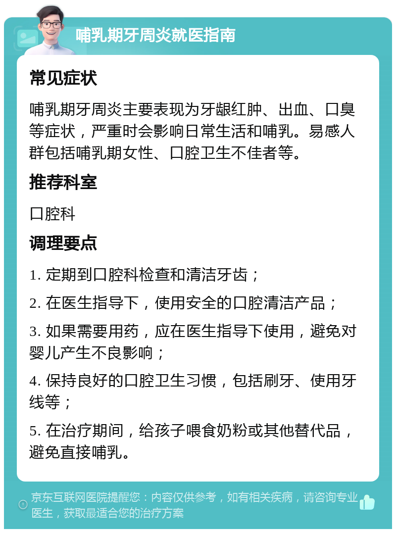 哺乳期牙周炎就医指南 常见症状 哺乳期牙周炎主要表现为牙龈红肿、出血、口臭等症状，严重时会影响日常生活和哺乳。易感人群包括哺乳期女性、口腔卫生不佳者等。 推荐科室 口腔科 调理要点 1. 定期到口腔科检查和清洁牙齿； 2. 在医生指导下，使用安全的口腔清洁产品； 3. 如果需要用药，应在医生指导下使用，避免对婴儿产生不良影响； 4. 保持良好的口腔卫生习惯，包括刷牙、使用牙线等； 5. 在治疗期间，给孩子喂食奶粉或其他替代品，避免直接哺乳。