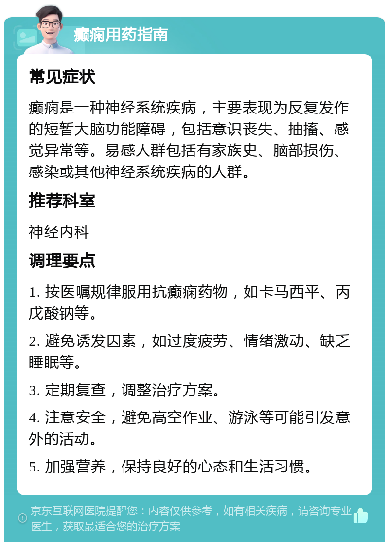 癫痫用药指南 常见症状 癫痫是一种神经系统疾病，主要表现为反复发作的短暂大脑功能障碍，包括意识丧失、抽搐、感觉异常等。易感人群包括有家族史、脑部损伤、感染或其他神经系统疾病的人群。 推荐科室 神经内科 调理要点 1. 按医嘱规律服用抗癫痫药物，如卡马西平、丙戊酸钠等。 2. 避免诱发因素，如过度疲劳、情绪激动、缺乏睡眠等。 3. 定期复查，调整治疗方案。 4. 注意安全，避免高空作业、游泳等可能引发意外的活动。 5. 加强营养，保持良好的心态和生活习惯。