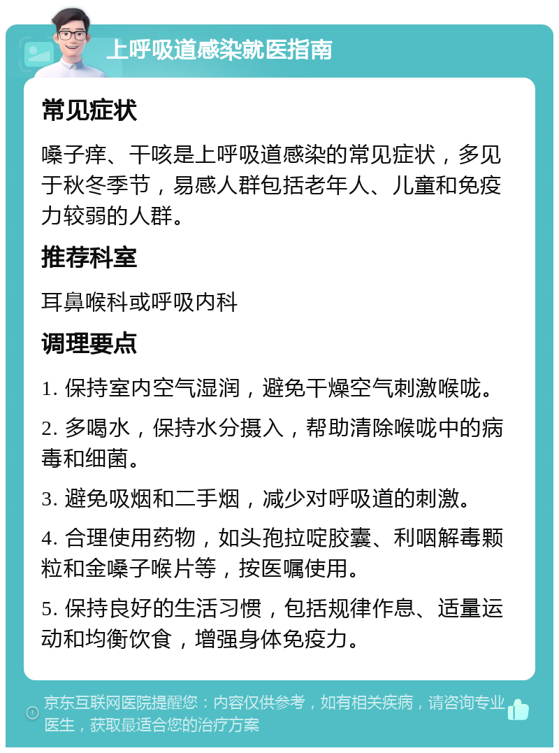 上呼吸道感染就医指南 常见症状 嗓子痒、干咳是上呼吸道感染的常见症状，多见于秋冬季节，易感人群包括老年人、儿童和免疫力较弱的人群。 推荐科室 耳鼻喉科或呼吸内科 调理要点 1. 保持室内空气湿润，避免干燥空气刺激喉咙。 2. 多喝水，保持水分摄入，帮助清除喉咙中的病毒和细菌。 3. 避免吸烟和二手烟，减少对呼吸道的刺激。 4. 合理使用药物，如头孢拉啶胶囊、利咽解毒颗粒和金嗓子喉片等，按医嘱使用。 5. 保持良好的生活习惯，包括规律作息、适量运动和均衡饮食，增强身体免疫力。