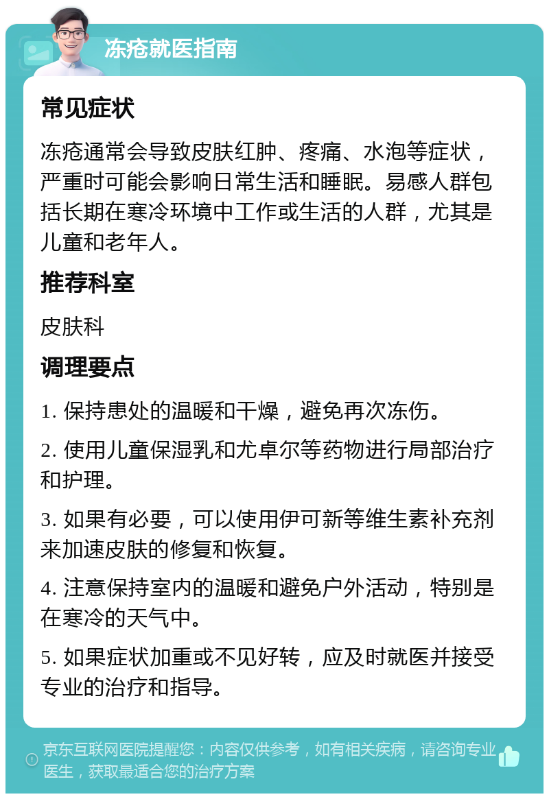 冻疮就医指南 常见症状 冻疮通常会导致皮肤红肿、疼痛、水泡等症状，严重时可能会影响日常生活和睡眠。易感人群包括长期在寒冷环境中工作或生活的人群，尤其是儿童和老年人。 推荐科室 皮肤科 调理要点 1. 保持患处的温暖和干燥，避免再次冻伤。 2. 使用儿童保湿乳和尤卓尔等药物进行局部治疗和护理。 3. 如果有必要，可以使用伊可新等维生素补充剂来加速皮肤的修复和恢复。 4. 注意保持室内的温暖和避免户外活动，特别是在寒冷的天气中。 5. 如果症状加重或不见好转，应及时就医并接受专业的治疗和指导。