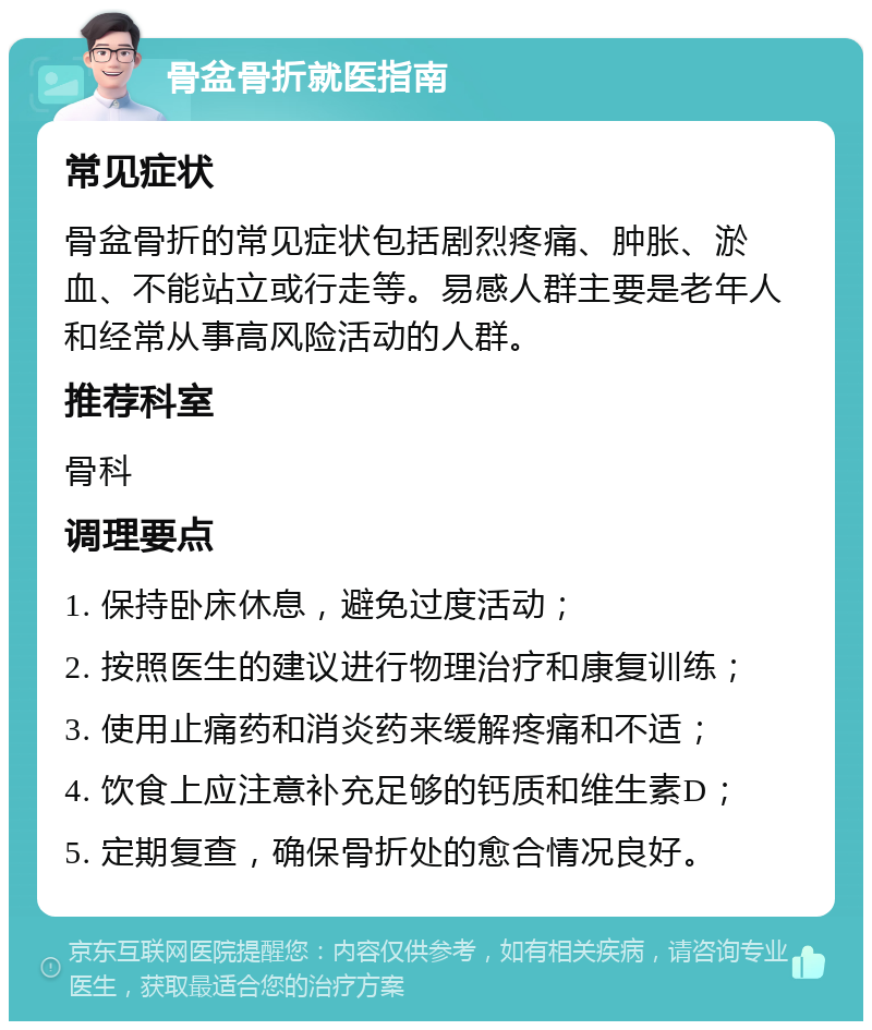 骨盆骨折就医指南 常见症状 骨盆骨折的常见症状包括剧烈疼痛、肿胀、淤血、不能站立或行走等。易感人群主要是老年人和经常从事高风险活动的人群。 推荐科室 骨科 调理要点 1. 保持卧床休息，避免过度活动； 2. 按照医生的建议进行物理治疗和康复训练； 3. 使用止痛药和消炎药来缓解疼痛和不适； 4. 饮食上应注意补充足够的钙质和维生素D； 5. 定期复查，确保骨折处的愈合情况良好。