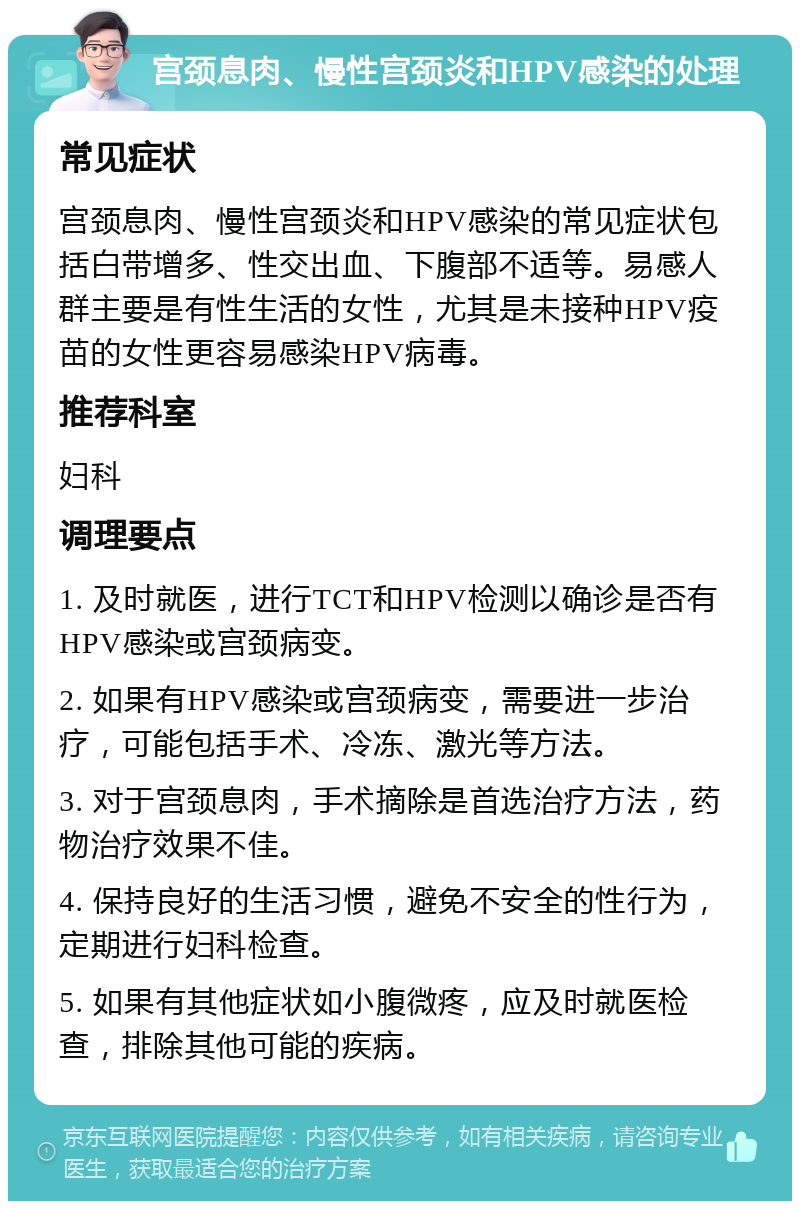 宫颈息肉、慢性宫颈炎和HPV感染的处理 常见症状 宫颈息肉、慢性宫颈炎和HPV感染的常见症状包括白带增多、性交出血、下腹部不适等。易感人群主要是有性生活的女性，尤其是未接种HPV疫苗的女性更容易感染HPV病毒。 推荐科室 妇科 调理要点 1. 及时就医，进行TCT和HPV检测以确诊是否有HPV感染或宫颈病变。 2. 如果有HPV感染或宫颈病变，需要进一步治疗，可能包括手术、冷冻、激光等方法。 3. 对于宫颈息肉，手术摘除是首选治疗方法，药物治疗效果不佳。 4. 保持良好的生活习惯，避免不安全的性行为，定期进行妇科检查。 5. 如果有其他症状如小腹微疼，应及时就医检查，排除其他可能的疾病。