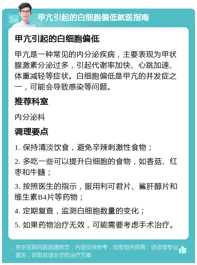 甲亢引起的白细胞偏低就医指南 甲亢引起的白细胞偏低 甲亢是一种常见的内分泌疾病，主要表现为甲状腺激素分泌过多，引起代谢率加快、心跳加速、体重减轻等症状。白细胞偏低是甲亢的并发症之一，可能会导致感染等问题。 推荐科室 内分泌科 调理要点 1. 保持清淡饮食，避免辛辣刺激性食物； 2. 多吃一些可以提升白细胞的食物，如香菇、红枣和牛髓； 3. 按照医生的指示，服用利可君片、鲨肝醇片和维生素B4片等药物； 4. 定期复查，监测白细胞数量的变化； 5. 如果药物治疗无效，可能需要考虑手术治疗。