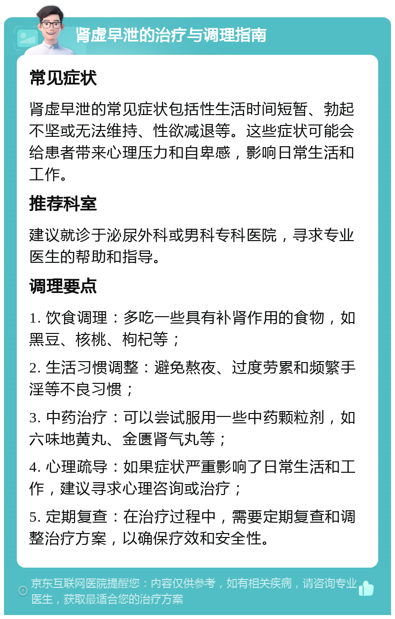 肾虚早泄的治疗与调理指南 常见症状 肾虚早泄的常见症状包括性生活时间短暂、勃起不坚或无法维持、性欲减退等。这些症状可能会给患者带来心理压力和自卑感，影响日常生活和工作。 推荐科室 建议就诊于泌尿外科或男科专科医院，寻求专业医生的帮助和指导。 调理要点 1. 饮食调理：多吃一些具有补肾作用的食物，如黑豆、核桃、枸杞等； 2. 生活习惯调整：避免熬夜、过度劳累和频繁手淫等不良习惯； 3. 中药治疗：可以尝试服用一些中药颗粒剂，如六味地黄丸、金匮肾气丸等； 4. 心理疏导：如果症状严重影响了日常生活和工作，建议寻求心理咨询或治疗； 5. 定期复查：在治疗过程中，需要定期复查和调整治疗方案，以确保疗效和安全性。