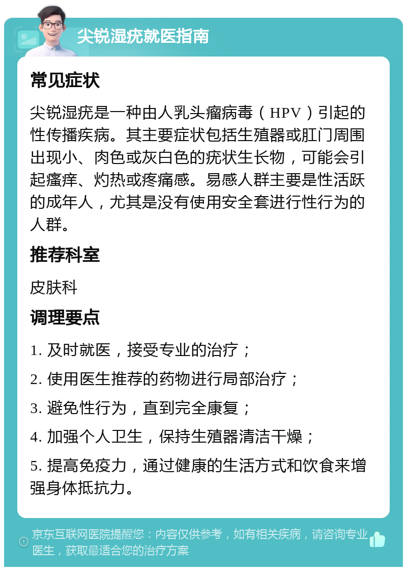 尖锐湿疣就医指南 常见症状 尖锐湿疣是一种由人乳头瘤病毒（HPV）引起的性传播疾病。其主要症状包括生殖器或肛门周围出现小、肉色或灰白色的疣状生长物，可能会引起瘙痒、灼热或疼痛感。易感人群主要是性活跃的成年人，尤其是没有使用安全套进行性行为的人群。 推荐科室 皮肤科 调理要点 1. 及时就医，接受专业的治疗； 2. 使用医生推荐的药物进行局部治疗； 3. 避免性行为，直到完全康复； 4. 加强个人卫生，保持生殖器清洁干燥； 5. 提高免疫力，通过健康的生活方式和饮食来增强身体抵抗力。