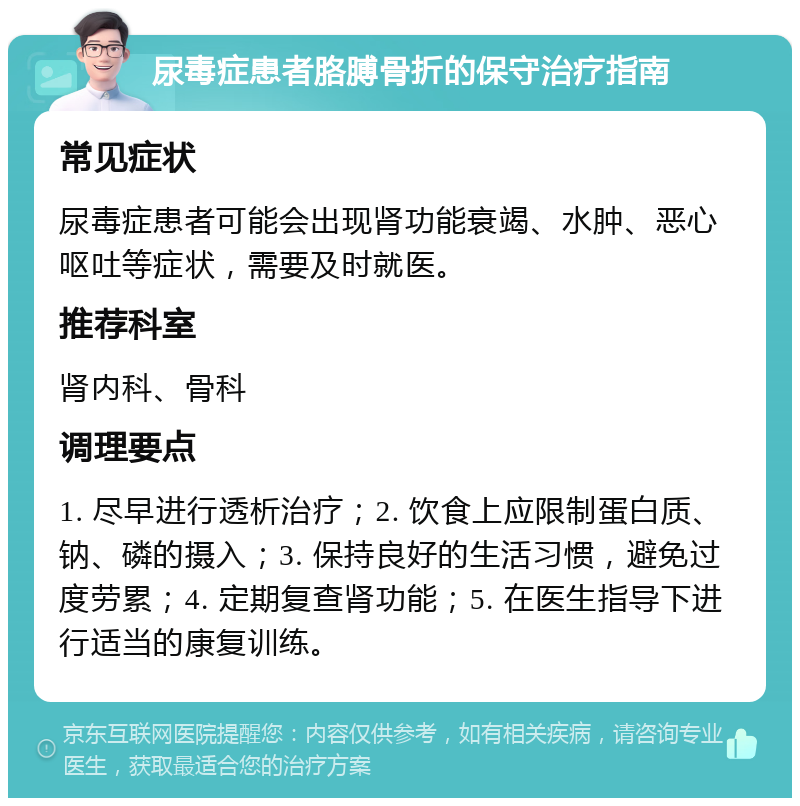 尿毒症患者胳膊骨折的保守治疗指南 常见症状 尿毒症患者可能会出现肾功能衰竭、水肿、恶心呕吐等症状，需要及时就医。 推荐科室 肾内科、骨科 调理要点 1. 尽早进行透析治疗；2. 饮食上应限制蛋白质、钠、磷的摄入；3. 保持良好的生活习惯，避免过度劳累；4. 定期复查肾功能；5. 在医生指导下进行适当的康复训练。