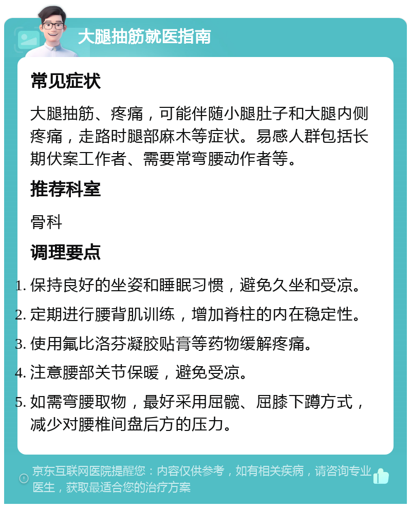 大腿抽筋就医指南 常见症状 大腿抽筋、疼痛，可能伴随小腿肚子和大腿内侧疼痛，走路时腿部麻木等症状。易感人群包括长期伏案工作者、需要常弯腰动作者等。 推荐科室 骨科 调理要点 保持良好的坐姿和睡眠习惯，避免久坐和受凉。 定期进行腰背肌训练，增加脊柱的内在稳定性。 使用氟比洛芬凝胶贴膏等药物缓解疼痛。 注意腰部关节保暖，避免受凉。 如需弯腰取物，最好采用屈髋、屈膝下蹲方式，减少对腰椎间盘后方的压力。