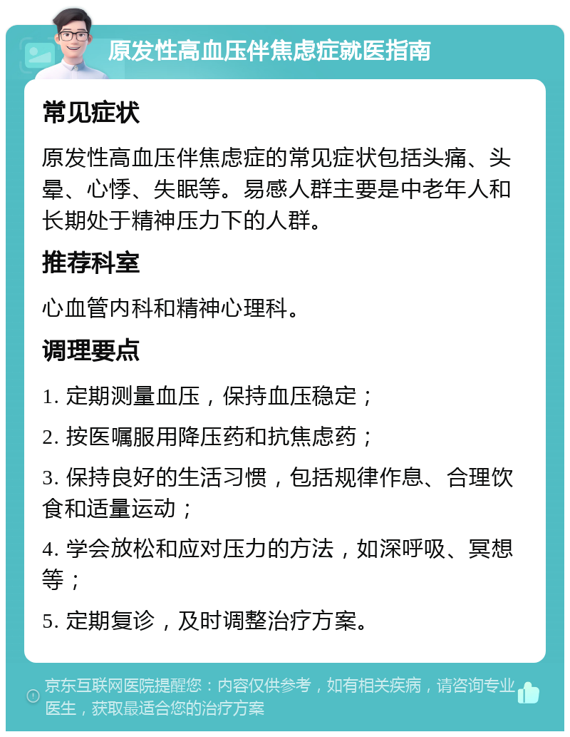 原发性高血压伴焦虑症就医指南 常见症状 原发性高血压伴焦虑症的常见症状包括头痛、头晕、心悸、失眠等。易感人群主要是中老年人和长期处于精神压力下的人群。 推荐科室 心血管内科和精神心理科。 调理要点 1. 定期测量血压，保持血压稳定； 2. 按医嘱服用降压药和抗焦虑药； 3. 保持良好的生活习惯，包括规律作息、合理饮食和适量运动； 4. 学会放松和应对压力的方法，如深呼吸、冥想等； 5. 定期复诊，及时调整治疗方案。