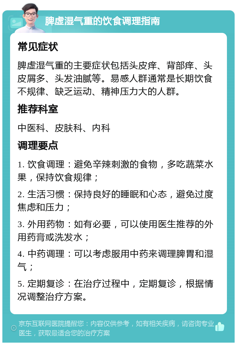 脾虚湿气重的饮食调理指南 常见症状 脾虚湿气重的主要症状包括头皮痒、背部痒、头皮屑多、头发油腻等。易感人群通常是长期饮食不规律、缺乏运动、精神压力大的人群。 推荐科室 中医科、皮肤科、内科 调理要点 1. 饮食调理：避免辛辣刺激的食物，多吃蔬菜水果，保持饮食规律； 2. 生活习惯：保持良好的睡眠和心态，避免过度焦虑和压力； 3. 外用药物：如有必要，可以使用医生推荐的外用药膏或洗发水； 4. 中药调理：可以考虑服用中药来调理脾胃和湿气； 5. 定期复诊：在治疗过程中，定期复诊，根据情况调整治疗方案。