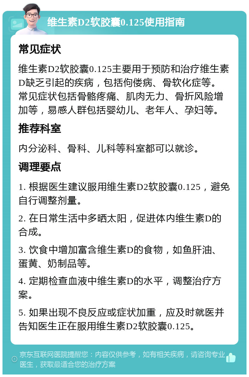 维生素D2软胶囊0.125使用指南 常见症状 维生素D2软胶囊0.125主要用于预防和治疗维生素D缺乏引起的疾病，包括佝偻病、骨软化症等。常见症状包括骨骼疼痛、肌肉无力、骨折风险增加等，易感人群包括婴幼儿、老年人、孕妇等。 推荐科室 内分泌科、骨科、儿科等科室都可以就诊。 调理要点 1. 根据医生建议服用维生素D2软胶囊0.125，避免自行调整剂量。 2. 在日常生活中多晒太阳，促进体内维生素D的合成。 3. 饮食中增加富含维生素D的食物，如鱼肝油、蛋黄、奶制品等。 4. 定期检查血液中维生素D的水平，调整治疗方案。 5. 如果出现不良反应或症状加重，应及时就医并告知医生正在服用维生素D2软胶囊0.125。