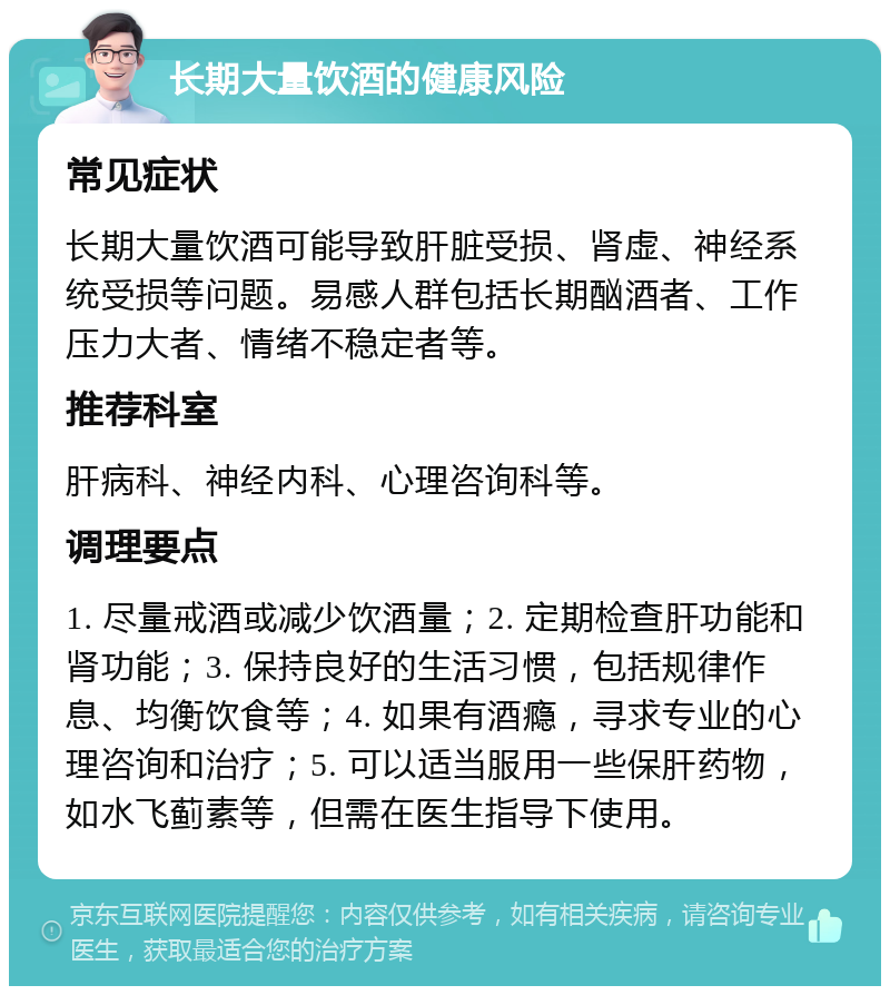 长期大量饮酒的健康风险 常见症状 长期大量饮酒可能导致肝脏受损、肾虚、神经系统受损等问题。易感人群包括长期酗酒者、工作压力大者、情绪不稳定者等。 推荐科室 肝病科、神经内科、心理咨询科等。 调理要点 1. 尽量戒酒或减少饮酒量；2. 定期检查肝功能和肾功能；3. 保持良好的生活习惯，包括规律作息、均衡饮食等；4. 如果有酒瘾，寻求专业的心理咨询和治疗；5. 可以适当服用一些保肝药物，如水飞蓟素等，但需在医生指导下使用。