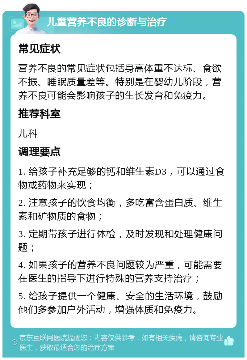 儿童营养不良的诊断与治疗 常见症状 营养不良的常见症状包括身高体重不达标、食欲不振、睡眠质量差等。特别是在婴幼儿阶段，营养不良可能会影响孩子的生长发育和免疫力。 推荐科室 儿科 调理要点 1. 给孩子补充足够的钙和维生素D3，可以通过食物或药物来实现； 2. 注意孩子的饮食均衡，多吃富含蛋白质、维生素和矿物质的食物； 3. 定期带孩子进行体检，及时发现和处理健康问题； 4. 如果孩子的营养不良问题较为严重，可能需要在医生的指导下进行特殊的营养支持治疗； 5. 给孩子提供一个健康、安全的生活环境，鼓励他们多参加户外活动，增强体质和免疫力。