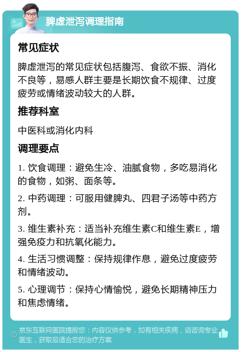 脾虚泄泻调理指南 常见症状 脾虚泄泻的常见症状包括腹泻、食欲不振、消化不良等，易感人群主要是长期饮食不规律、过度疲劳或情绪波动较大的人群。 推荐科室 中医科或消化内科 调理要点 1. 饮食调理：避免生冷、油腻食物，多吃易消化的食物，如粥、面条等。 2. 中药调理：可服用健脾丸、四君子汤等中药方剂。 3. 维生素补充：适当补充维生素C和维生素E，增强免疫力和抗氧化能力。 4. 生活习惯调整：保持规律作息，避免过度疲劳和情绪波动。 5. 心理调节：保持心情愉悦，避免长期精神压力和焦虑情绪。