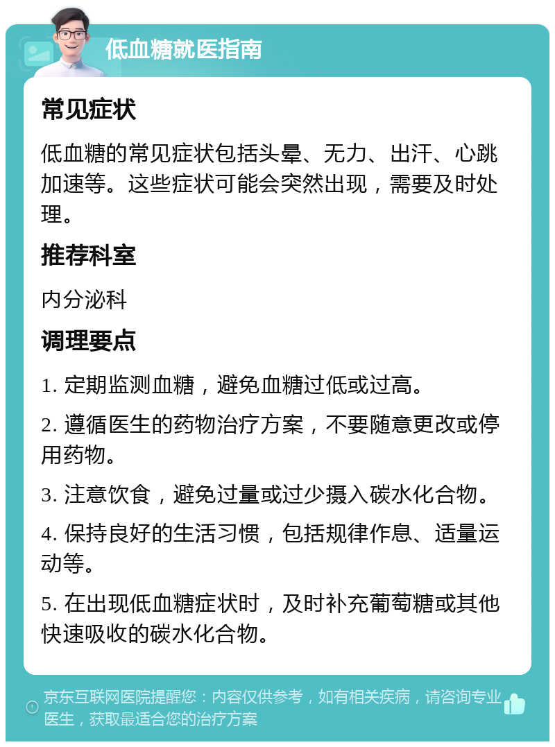 低血糖就医指南 常见症状 低血糖的常见症状包括头晕、无力、出汗、心跳加速等。这些症状可能会突然出现，需要及时处理。 推荐科室 内分泌科 调理要点 1. 定期监测血糖，避免血糖过低或过高。 2. 遵循医生的药物治疗方案，不要随意更改或停用药物。 3. 注意饮食，避免过量或过少摄入碳水化合物。 4. 保持良好的生活习惯，包括规律作息、适量运动等。 5. 在出现低血糖症状时，及时补充葡萄糖或其他快速吸收的碳水化合物。