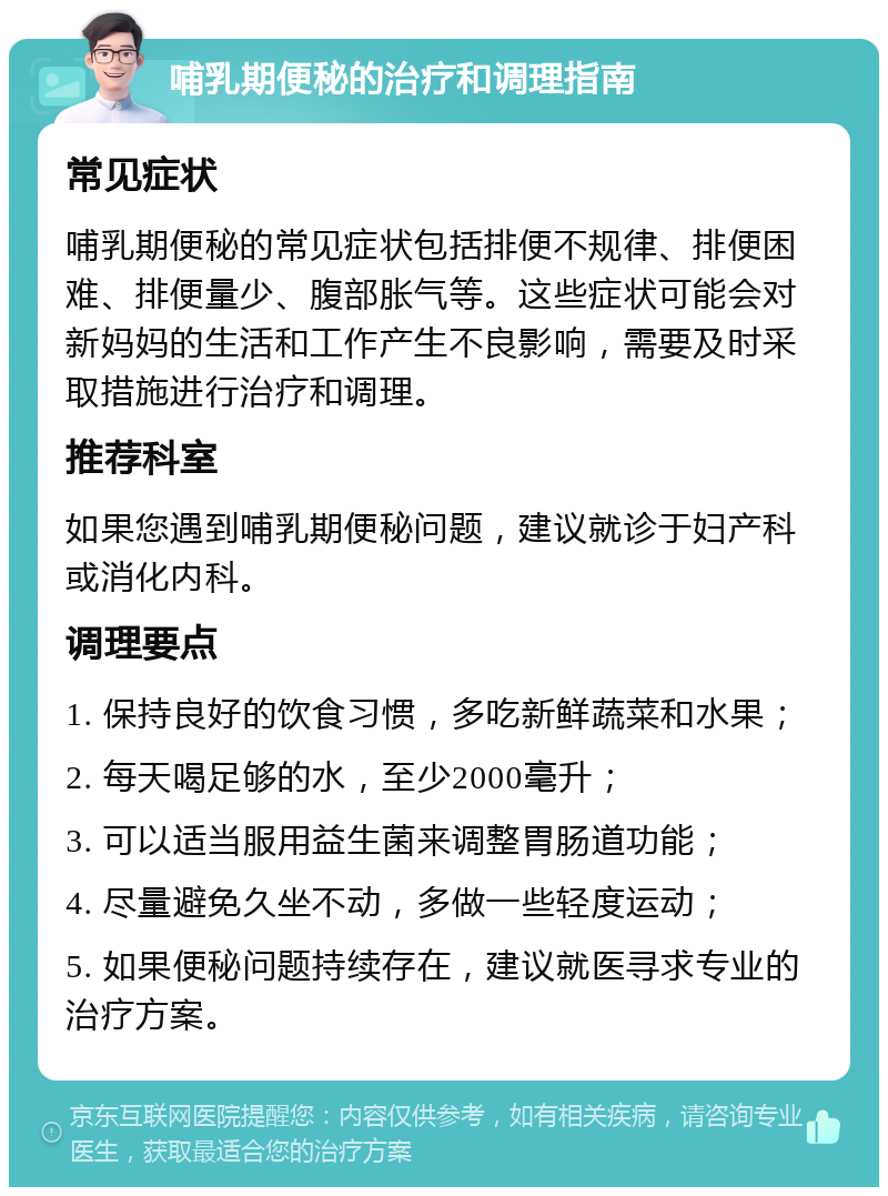 哺乳期便秘的治疗和调理指南 常见症状 哺乳期便秘的常见症状包括排便不规律、排便困难、排便量少、腹部胀气等。这些症状可能会对新妈妈的生活和工作产生不良影响，需要及时采取措施进行治疗和调理。 推荐科室 如果您遇到哺乳期便秘问题，建议就诊于妇产科或消化内科。 调理要点 1. 保持良好的饮食习惯，多吃新鲜蔬菜和水果； 2. 每天喝足够的水，至少2000毫升； 3. 可以适当服用益生菌来调整胃肠道功能； 4. 尽量避免久坐不动，多做一些轻度运动； 5. 如果便秘问题持续存在，建议就医寻求专业的治疗方案。