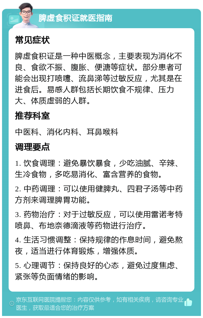 脾虚食积证就医指南 常见症状 脾虚食积证是一种中医概念，主要表现为消化不良、食欲不振、腹胀、便溏等症状。部分患者可能会出现打喷嚏、流鼻涕等过敏反应，尤其是在进食后。易感人群包括长期饮食不规律、压力大、体质虚弱的人群。 推荐科室 中医科、消化内科、耳鼻喉科 调理要点 1. 饮食调理：避免暴饮暴食，少吃油腻、辛辣、生冷食物，多吃易消化、富含营养的食物。 2. 中药调理：可以使用健脾丸、四君子汤等中药方剂来调理脾胃功能。 3. 药物治疗：对于过敏反应，可以使用雷诺考特喷鼻、布地奈德滴液等药物进行治疗。 4. 生活习惯调整：保持规律的作息时间，避免熬夜，适当进行体育锻炼，增强体质。 5. 心理调节：保持良好的心态，避免过度焦虑、紧张等负面情绪的影响。