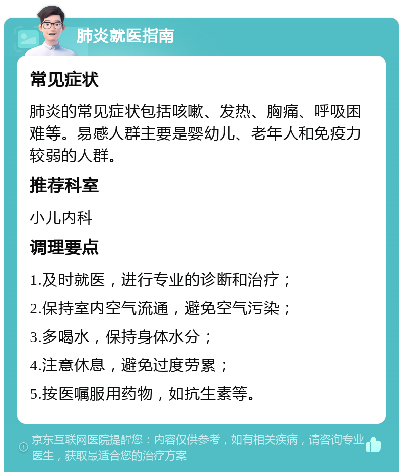 肺炎就医指南 常见症状 肺炎的常见症状包括咳嗽、发热、胸痛、呼吸困难等。易感人群主要是婴幼儿、老年人和免疫力较弱的人群。 推荐科室 小儿内科 调理要点 1.及时就医，进行专业的诊断和治疗； 2.保持室内空气流通，避免空气污染； 3.多喝水，保持身体水分； 4.注意休息，避免过度劳累； 5.按医嘱服用药物，如抗生素等。