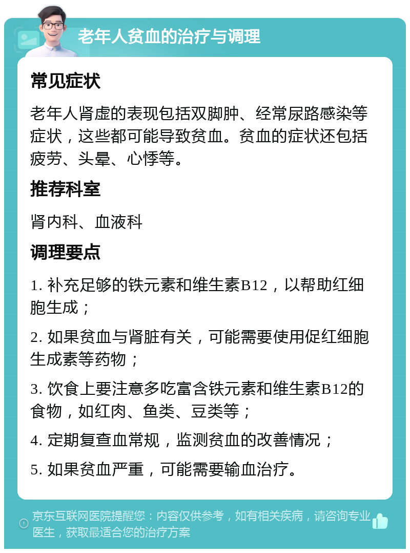 老年人贫血的治疗与调理 常见症状 老年人肾虚的表现包括双脚肿、经常尿路感染等症状，这些都可能导致贫血。贫血的症状还包括疲劳、头晕、心悸等。 推荐科室 肾内科、血液科 调理要点 1. 补充足够的铁元素和维生素B12，以帮助红细胞生成； 2. 如果贫血与肾脏有关，可能需要使用促红细胞生成素等药物； 3. 饮食上要注意多吃富含铁元素和维生素B12的食物，如红肉、鱼类、豆类等； 4. 定期复查血常规，监测贫血的改善情况； 5. 如果贫血严重，可能需要输血治疗。