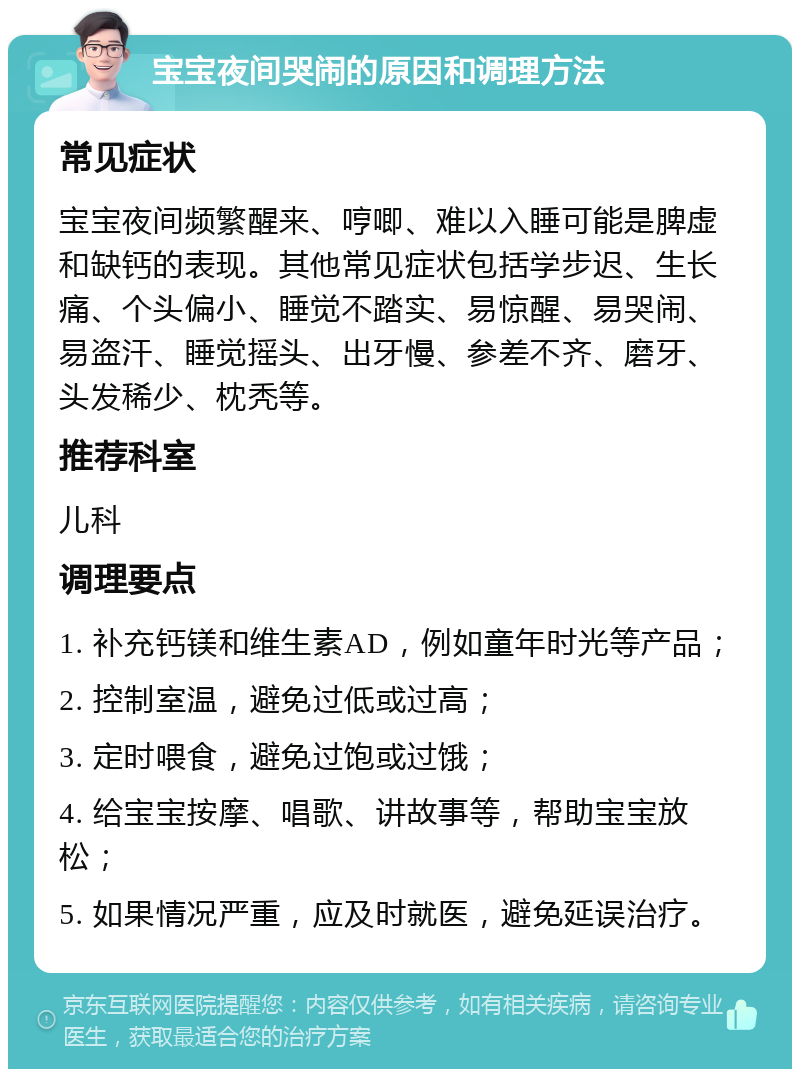 宝宝夜间哭闹的原因和调理方法 常见症状 宝宝夜间频繁醒来、哼唧、难以入睡可能是脾虚和缺钙的表现。其他常见症状包括学步迟、生长痛、个头偏小、睡觉不踏实、易惊醒、易哭闹、易盗汗、睡觉摇头、出牙慢、参差不齐、磨牙、头发稀少、枕秃等。 推荐科室 儿科 调理要点 1. 补充钙镁和维生素AD，例如童年时光等产品； 2. 控制室温，避免过低或过高； 3. 定时喂食，避免过饱或过饿； 4. 给宝宝按摩、唱歌、讲故事等，帮助宝宝放松； 5. 如果情况严重，应及时就医，避免延误治疗。