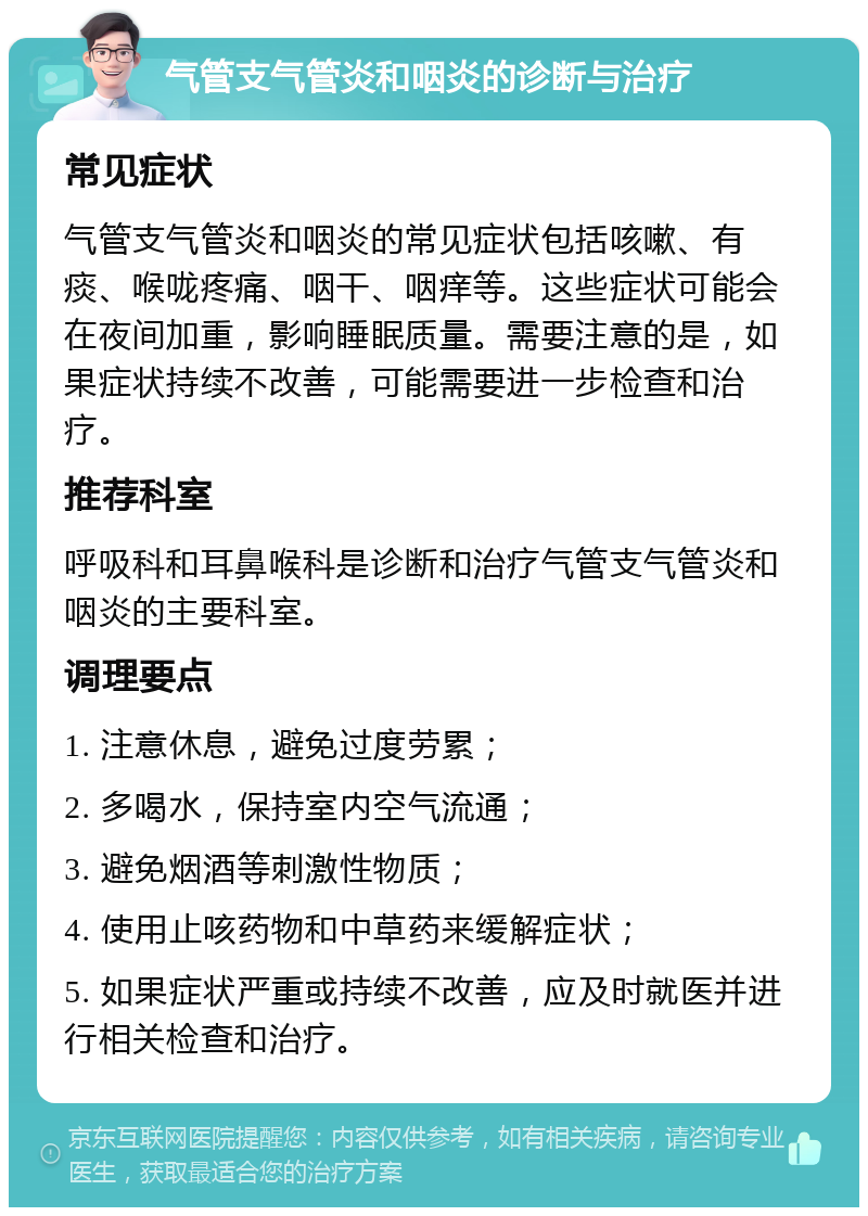 气管支气管炎和咽炎的诊断与治疗 常见症状 气管支气管炎和咽炎的常见症状包括咳嗽、有痰、喉咙疼痛、咽干、咽痒等。这些症状可能会在夜间加重，影响睡眠质量。需要注意的是，如果症状持续不改善，可能需要进一步检查和治疗。 推荐科室 呼吸科和耳鼻喉科是诊断和治疗气管支气管炎和咽炎的主要科室。 调理要点 1. 注意休息，避免过度劳累； 2. 多喝水，保持室内空气流通； 3. 避免烟酒等刺激性物质； 4. 使用止咳药物和中草药来缓解症状； 5. 如果症状严重或持续不改善，应及时就医并进行相关检查和治疗。