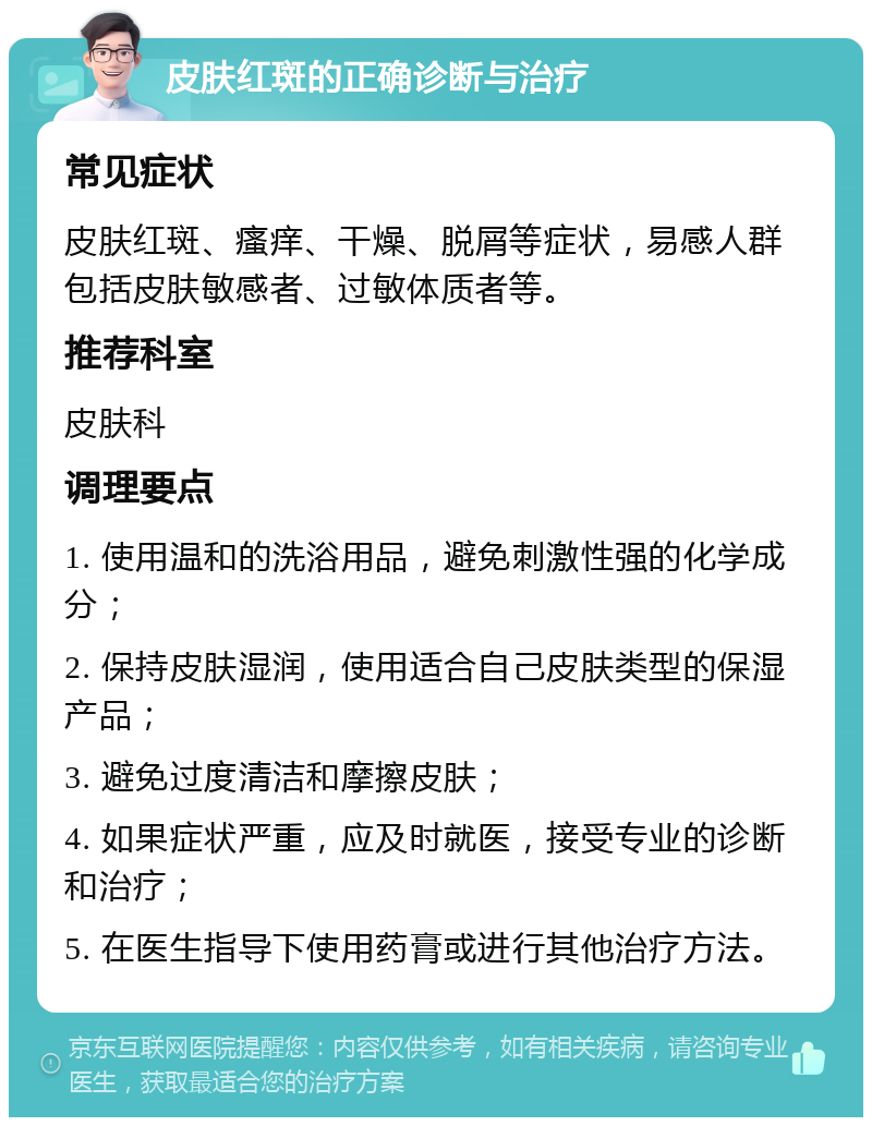 皮肤红斑的正确诊断与治疗 常见症状 皮肤红斑、瘙痒、干燥、脱屑等症状，易感人群包括皮肤敏感者、过敏体质者等。 推荐科室 皮肤科 调理要点 1. 使用温和的洗浴用品，避免刺激性强的化学成分； 2. 保持皮肤湿润，使用适合自己皮肤类型的保湿产品； 3. 避免过度清洁和摩擦皮肤； 4. 如果症状严重，应及时就医，接受专业的诊断和治疗； 5. 在医生指导下使用药膏或进行其他治疗方法。