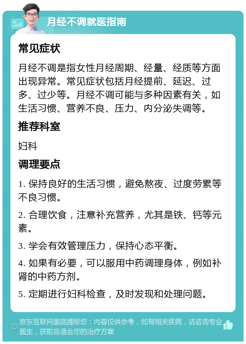 月经不调就医指南 常见症状 月经不调是指女性月经周期、经量、经质等方面出现异常。常见症状包括月经提前、延迟、过多、过少等。月经不调可能与多种因素有关，如生活习惯、营养不良、压力、内分泌失调等。 推荐科室 妇科 调理要点 1. 保持良好的生活习惯，避免熬夜、过度劳累等不良习惯。 2. 合理饮食，注意补充营养，尤其是铁、钙等元素。 3. 学会有效管理压力，保持心态平衡。 4. 如果有必要，可以服用中药调理身体，例如补肾的中药方剂。 5. 定期进行妇科检查，及时发现和处理问题。