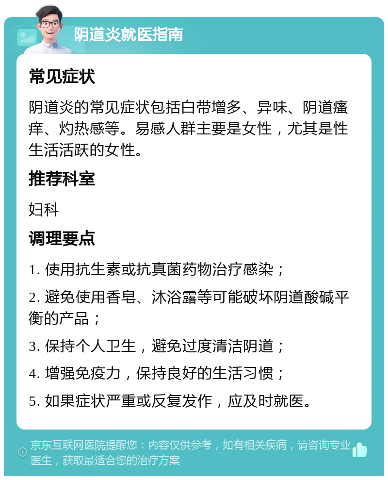 阴道炎就医指南 常见症状 阴道炎的常见症状包括白带增多、异味、阴道瘙痒、灼热感等。易感人群主要是女性，尤其是性生活活跃的女性。 推荐科室 妇科 调理要点 1. 使用抗生素或抗真菌药物治疗感染； 2. 避免使用香皂、沐浴露等可能破坏阴道酸碱平衡的产品； 3. 保持个人卫生，避免过度清洁阴道； 4. 增强免疫力，保持良好的生活习惯； 5. 如果症状严重或反复发作，应及时就医。