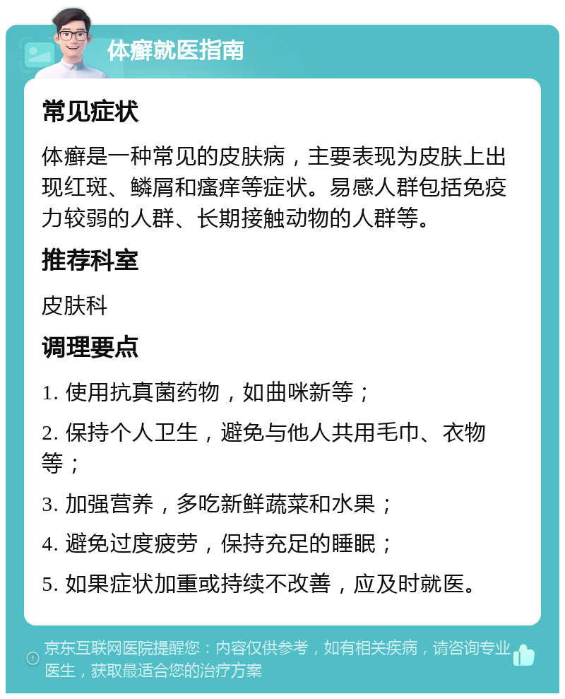 体癣就医指南 常见症状 体癣是一种常见的皮肤病，主要表现为皮肤上出现红斑、鳞屑和瘙痒等症状。易感人群包括免疫力较弱的人群、长期接触动物的人群等。 推荐科室 皮肤科 调理要点 1. 使用抗真菌药物，如曲咪新等； 2. 保持个人卫生，避免与他人共用毛巾、衣物等； 3. 加强营养，多吃新鲜蔬菜和水果； 4. 避免过度疲劳，保持充足的睡眠； 5. 如果症状加重或持续不改善，应及时就医。