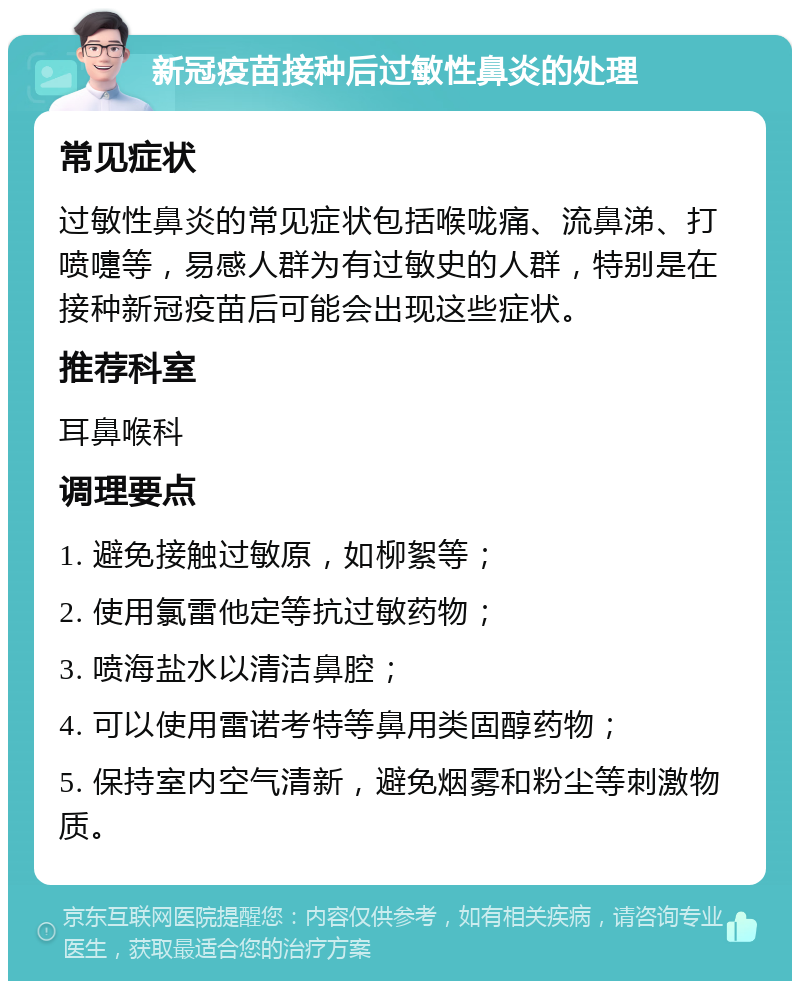 新冠疫苗接种后过敏性鼻炎的处理 常见症状 过敏性鼻炎的常见症状包括喉咙痛、流鼻涕、打喷嚏等，易感人群为有过敏史的人群，特别是在接种新冠疫苗后可能会出现这些症状。 推荐科室 耳鼻喉科 调理要点 1. 避免接触过敏原，如柳絮等； 2. 使用氯雷他定等抗过敏药物； 3. 喷海盐水以清洁鼻腔； 4. 可以使用雷诺考特等鼻用类固醇药物； 5. 保持室内空气清新，避免烟雾和粉尘等刺激物质。